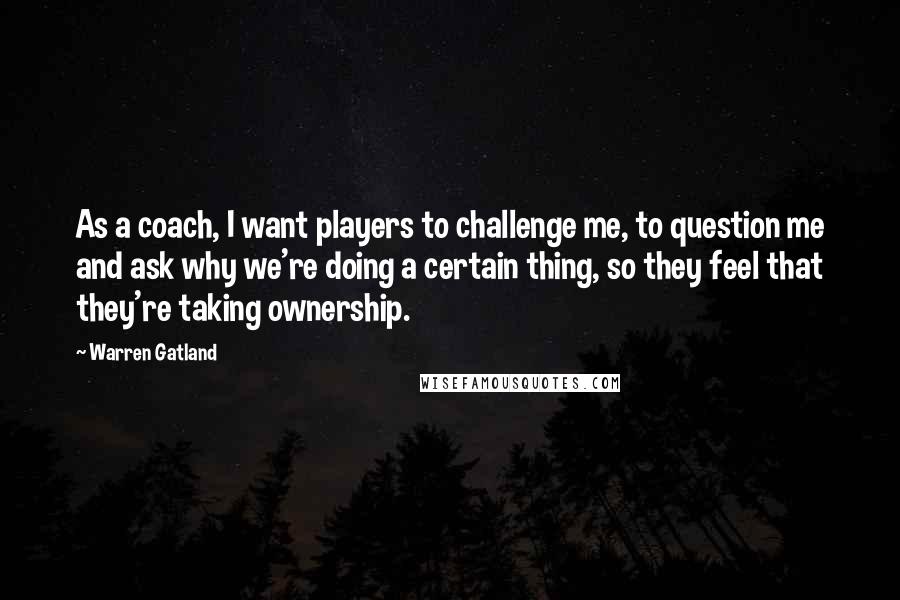 Warren Gatland Quotes: As a coach, I want players to challenge me, to question me and ask why we're doing a certain thing, so they feel that they're taking ownership.