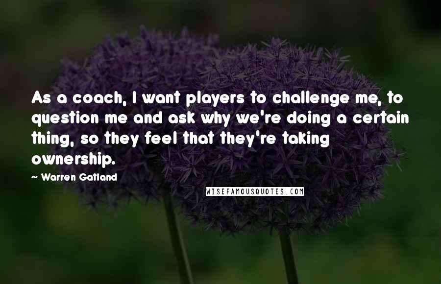 Warren Gatland Quotes: As a coach, I want players to challenge me, to question me and ask why we're doing a certain thing, so they feel that they're taking ownership.
