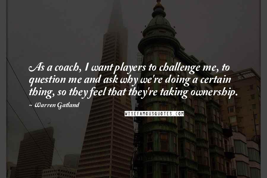 Warren Gatland Quotes: As a coach, I want players to challenge me, to question me and ask why we're doing a certain thing, so they feel that they're taking ownership.