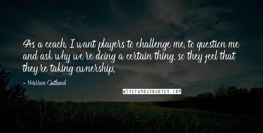 Warren Gatland Quotes: As a coach, I want players to challenge me, to question me and ask why we're doing a certain thing, so they feel that they're taking ownership.