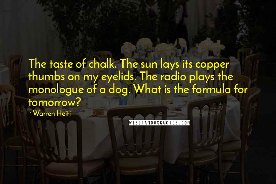 Warren Heiti Quotes: The taste of chalk. The sun lays its copper thumbs on my eyelids. The radio plays the monologue of a dog. What is the formula for tomorrow?