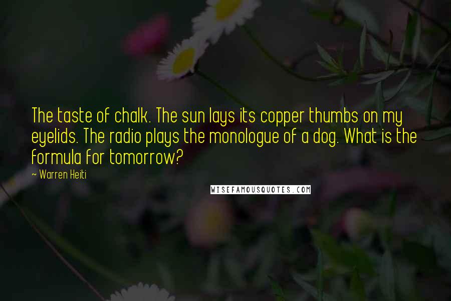 Warren Heiti Quotes: The taste of chalk. The sun lays its copper thumbs on my eyelids. The radio plays the monologue of a dog. What is the formula for tomorrow?