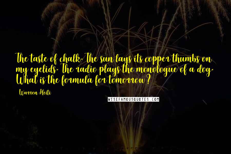 Warren Heiti Quotes: The taste of chalk. The sun lays its copper thumbs on my eyelids. The radio plays the monologue of a dog. What is the formula for tomorrow?