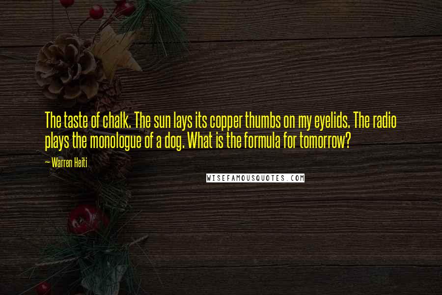 Warren Heiti Quotes: The taste of chalk. The sun lays its copper thumbs on my eyelids. The radio plays the monologue of a dog. What is the formula for tomorrow?