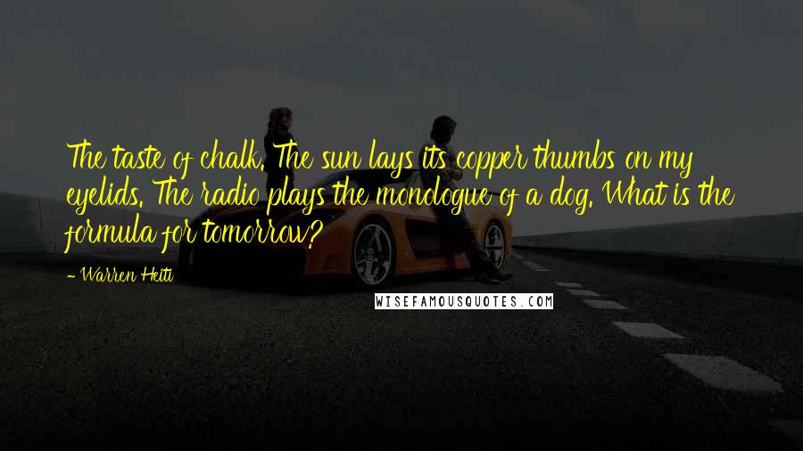 Warren Heiti Quotes: The taste of chalk. The sun lays its copper thumbs on my eyelids. The radio plays the monologue of a dog. What is the formula for tomorrow?