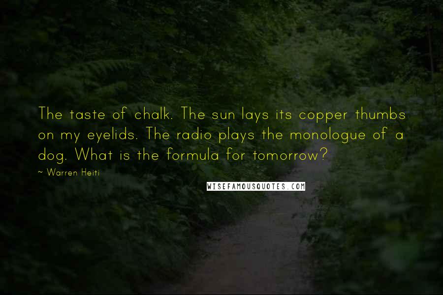 Warren Heiti Quotes: The taste of chalk. The sun lays its copper thumbs on my eyelids. The radio plays the monologue of a dog. What is the formula for tomorrow?