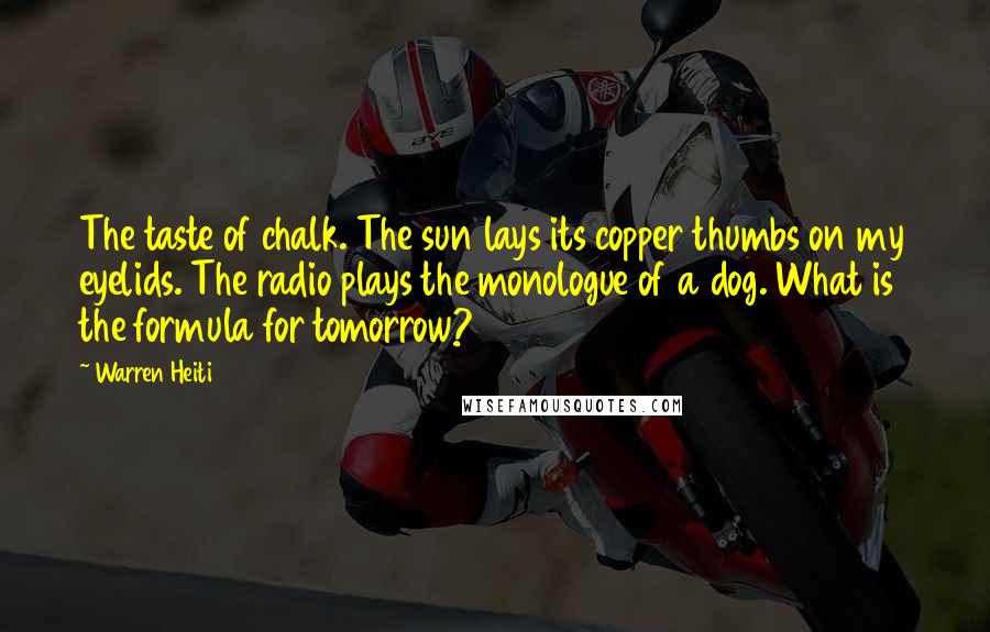 Warren Heiti Quotes: The taste of chalk. The sun lays its copper thumbs on my eyelids. The radio plays the monologue of a dog. What is the formula for tomorrow?