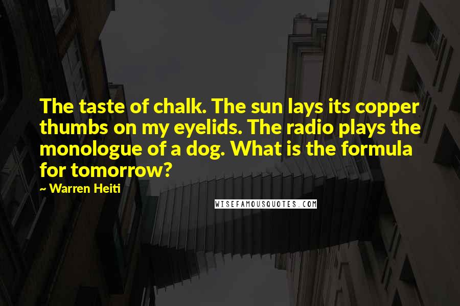 Warren Heiti Quotes: The taste of chalk. The sun lays its copper thumbs on my eyelids. The radio plays the monologue of a dog. What is the formula for tomorrow?