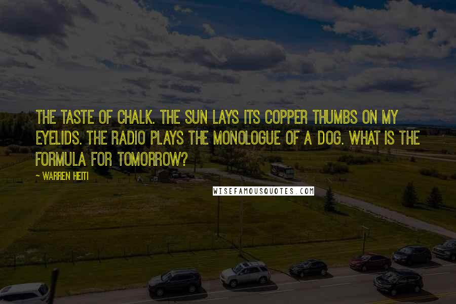 Warren Heiti Quotes: The taste of chalk. The sun lays its copper thumbs on my eyelids. The radio plays the monologue of a dog. What is the formula for tomorrow?