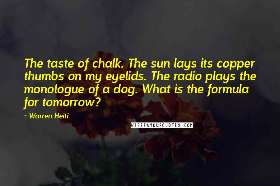 Warren Heiti Quotes: The taste of chalk. The sun lays its copper thumbs on my eyelids. The radio plays the monologue of a dog. What is the formula for tomorrow?