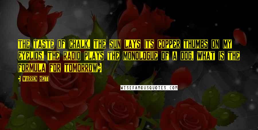 Warren Heiti Quotes: The taste of chalk. The sun lays its copper thumbs on my eyelids. The radio plays the monologue of a dog. What is the formula for tomorrow?