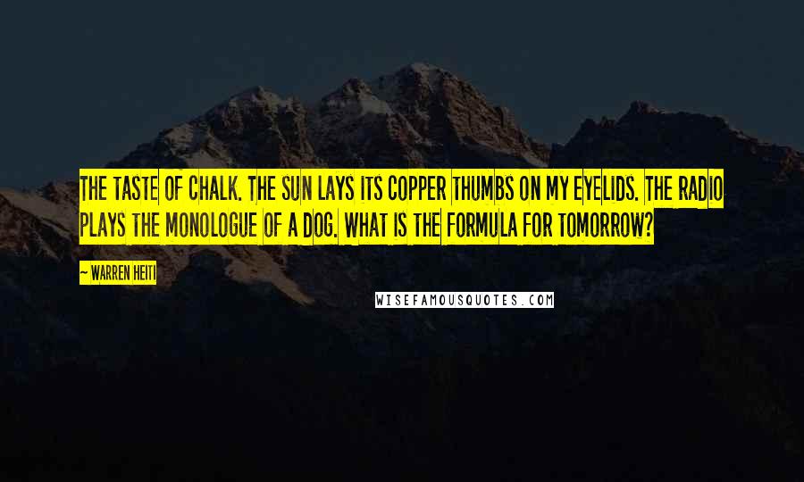 Warren Heiti Quotes: The taste of chalk. The sun lays its copper thumbs on my eyelids. The radio plays the monologue of a dog. What is the formula for tomorrow?