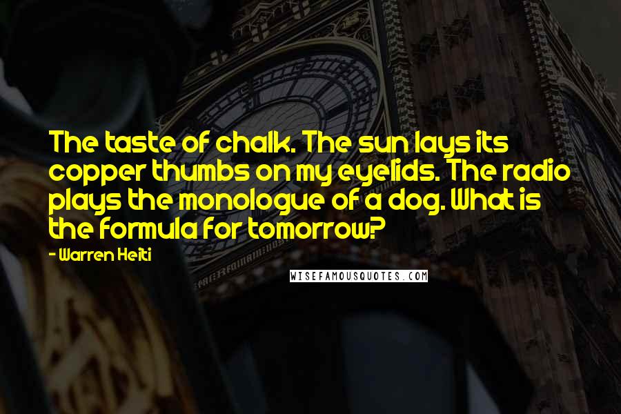 Warren Heiti Quotes: The taste of chalk. The sun lays its copper thumbs on my eyelids. The radio plays the monologue of a dog. What is the formula for tomorrow?