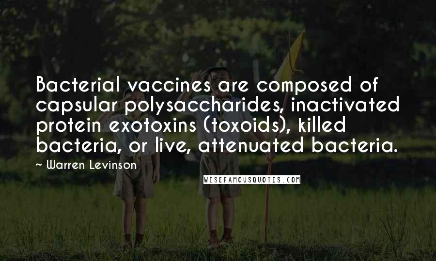 Warren Levinson Quotes: Bacterial vaccines are composed of capsular polysaccharides, inactivated protein exotoxins (toxoids), killed bacteria, or live, attenuated bacteria.