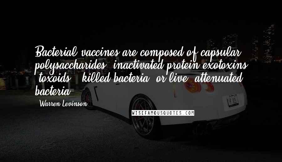 Warren Levinson Quotes: Bacterial vaccines are composed of capsular polysaccharides, inactivated protein exotoxins (toxoids), killed bacteria, or live, attenuated bacteria.