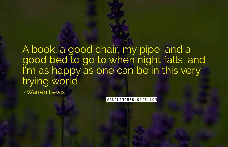 Warren Lewis Quotes: A book, a good chair, my pipe, and a good bed to go to when night falls, and I'm as happy as one can be in this very trying world.