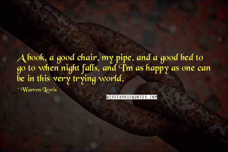 Warren Lewis Quotes: A book, a good chair, my pipe, and a good bed to go to when night falls, and I'm as happy as one can be in this very trying world.