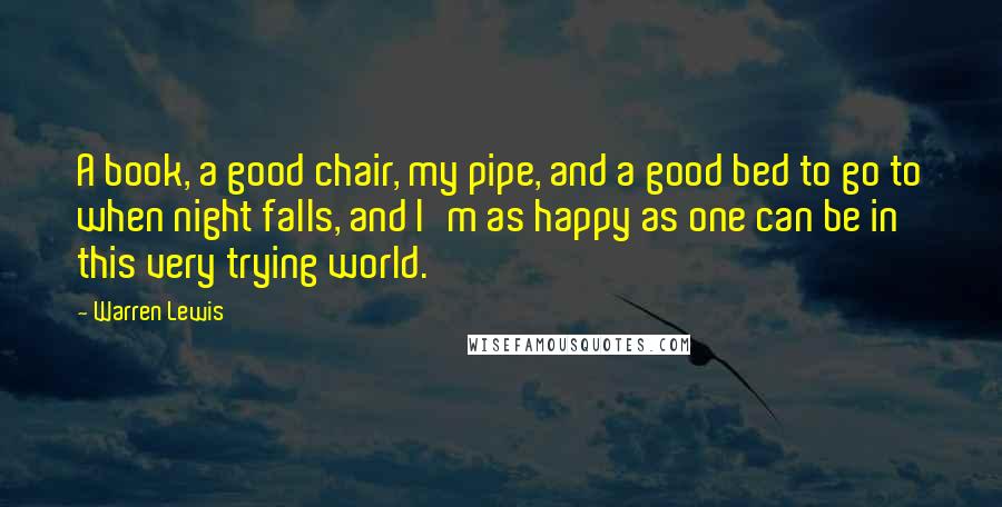 Warren Lewis Quotes: A book, a good chair, my pipe, and a good bed to go to when night falls, and I'm as happy as one can be in this very trying world.