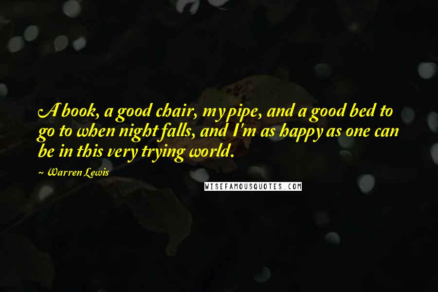 Warren Lewis Quotes: A book, a good chair, my pipe, and a good bed to go to when night falls, and I'm as happy as one can be in this very trying world.