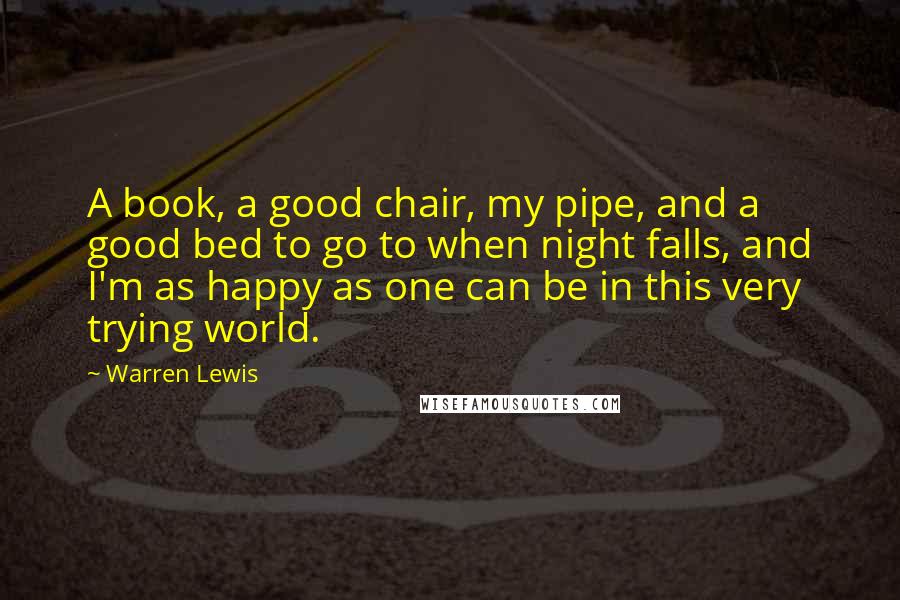 Warren Lewis Quotes: A book, a good chair, my pipe, and a good bed to go to when night falls, and I'm as happy as one can be in this very trying world.