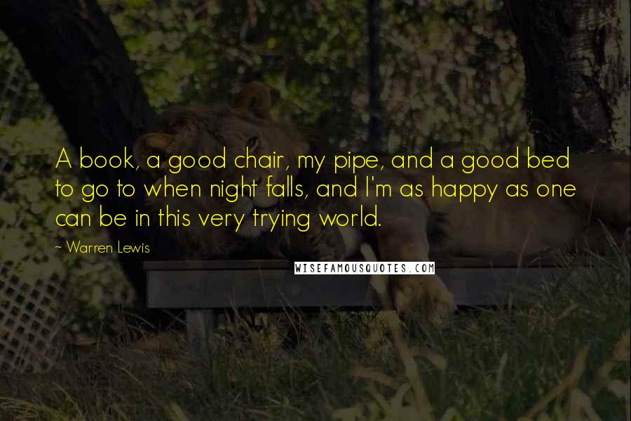 Warren Lewis Quotes: A book, a good chair, my pipe, and a good bed to go to when night falls, and I'm as happy as one can be in this very trying world.