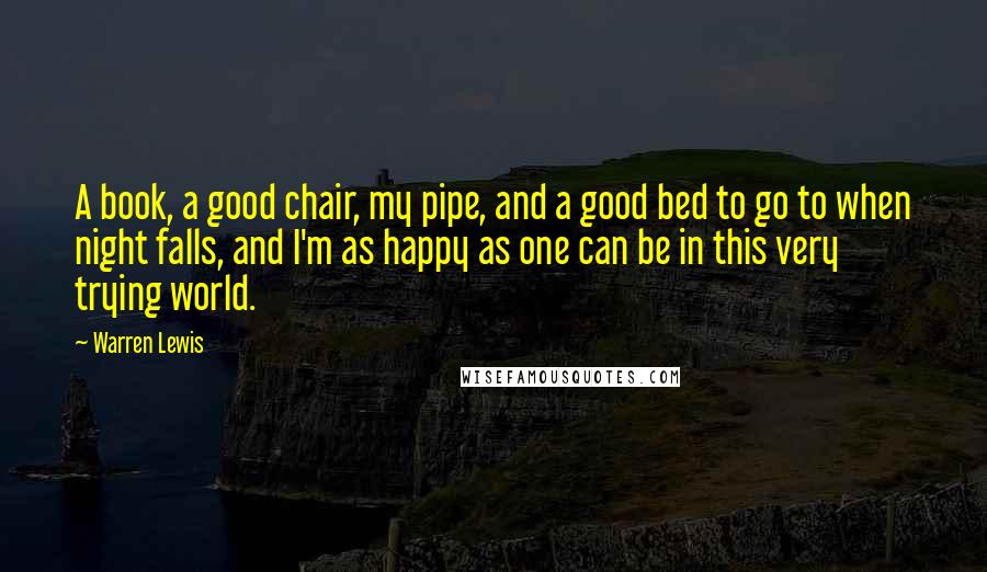 Warren Lewis Quotes: A book, a good chair, my pipe, and a good bed to go to when night falls, and I'm as happy as one can be in this very trying world.