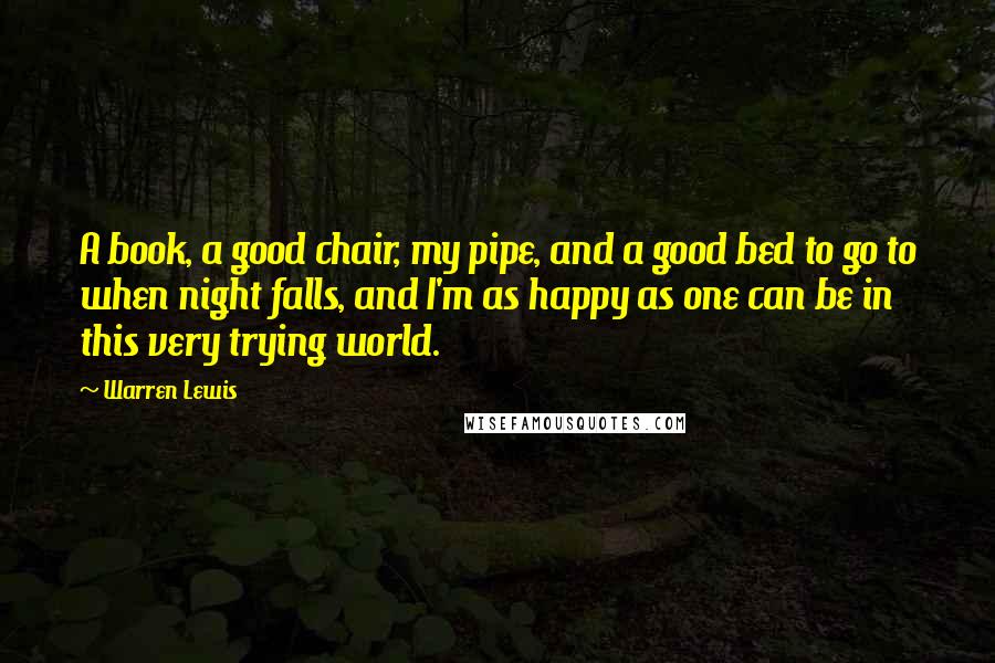 Warren Lewis Quotes: A book, a good chair, my pipe, and a good bed to go to when night falls, and I'm as happy as one can be in this very trying world.