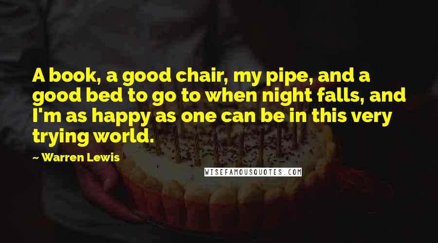 Warren Lewis Quotes: A book, a good chair, my pipe, and a good bed to go to when night falls, and I'm as happy as one can be in this very trying world.