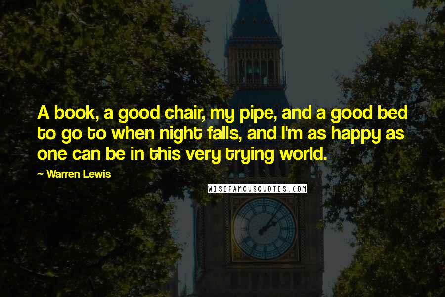 Warren Lewis Quotes: A book, a good chair, my pipe, and a good bed to go to when night falls, and I'm as happy as one can be in this very trying world.