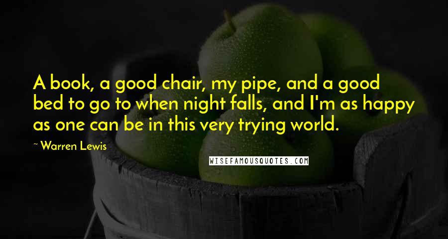 Warren Lewis Quotes: A book, a good chair, my pipe, and a good bed to go to when night falls, and I'm as happy as one can be in this very trying world.