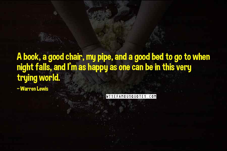 Warren Lewis Quotes: A book, a good chair, my pipe, and a good bed to go to when night falls, and I'm as happy as one can be in this very trying world.