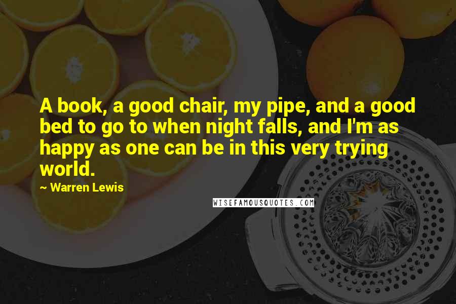 Warren Lewis Quotes: A book, a good chair, my pipe, and a good bed to go to when night falls, and I'm as happy as one can be in this very trying world.