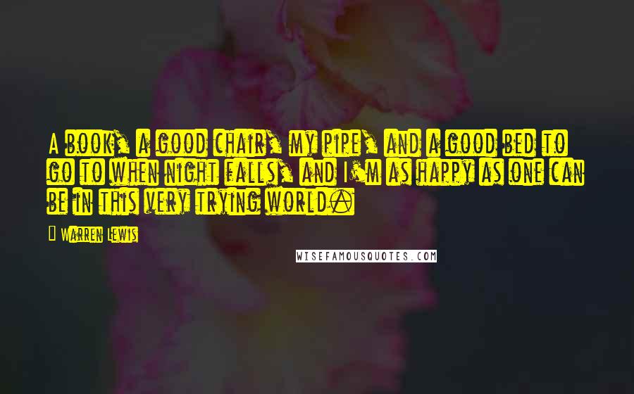 Warren Lewis Quotes: A book, a good chair, my pipe, and a good bed to go to when night falls, and I'm as happy as one can be in this very trying world.
