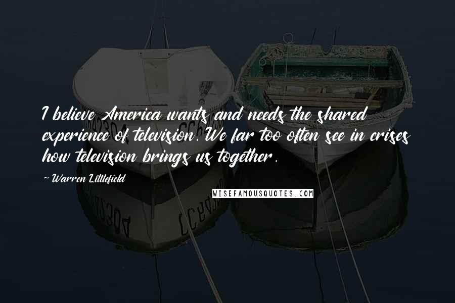 Warren Littlefield Quotes: I believe America wants and needs the shared experience of television. We far too often see in crises how television brings us together.