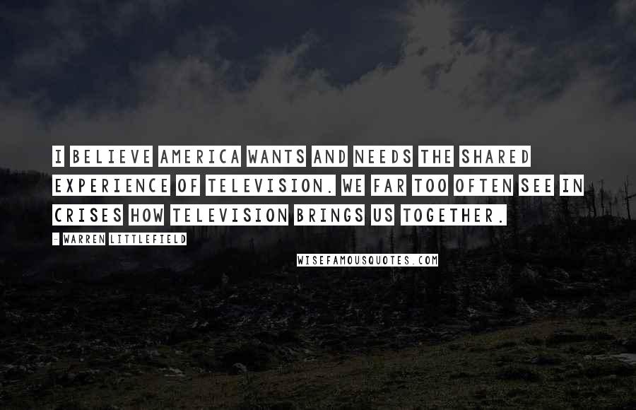 Warren Littlefield Quotes: I believe America wants and needs the shared experience of television. We far too often see in crises how television brings us together.