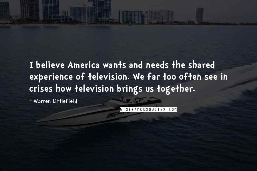 Warren Littlefield Quotes: I believe America wants and needs the shared experience of television. We far too often see in crises how television brings us together.