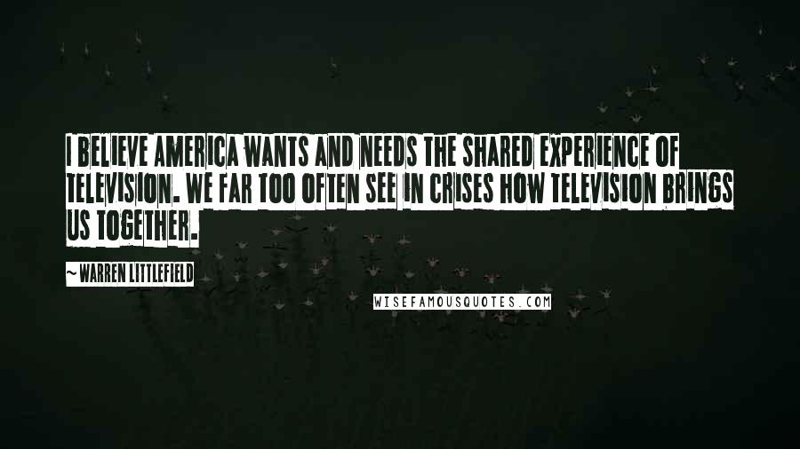 Warren Littlefield Quotes: I believe America wants and needs the shared experience of television. We far too often see in crises how television brings us together.