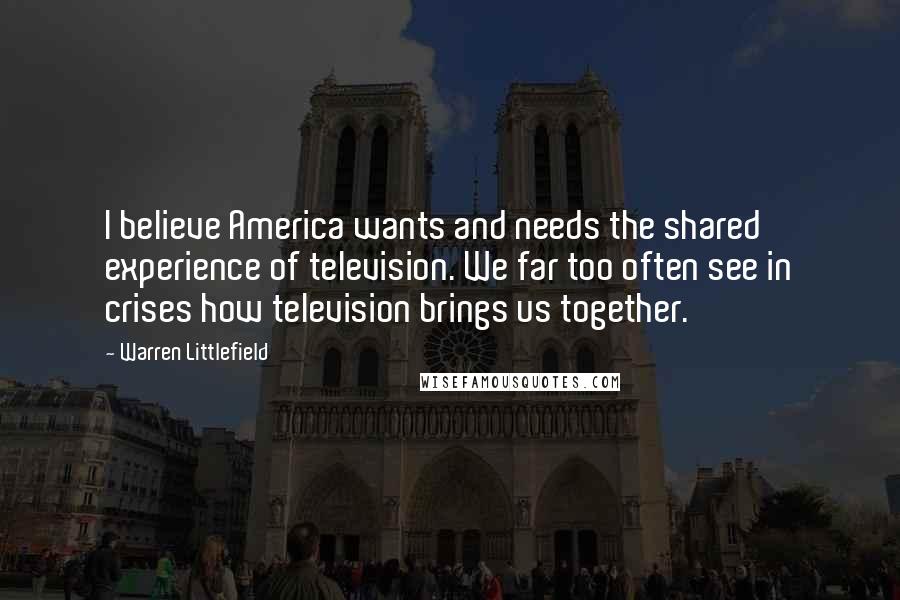 Warren Littlefield Quotes: I believe America wants and needs the shared experience of television. We far too often see in crises how television brings us together.