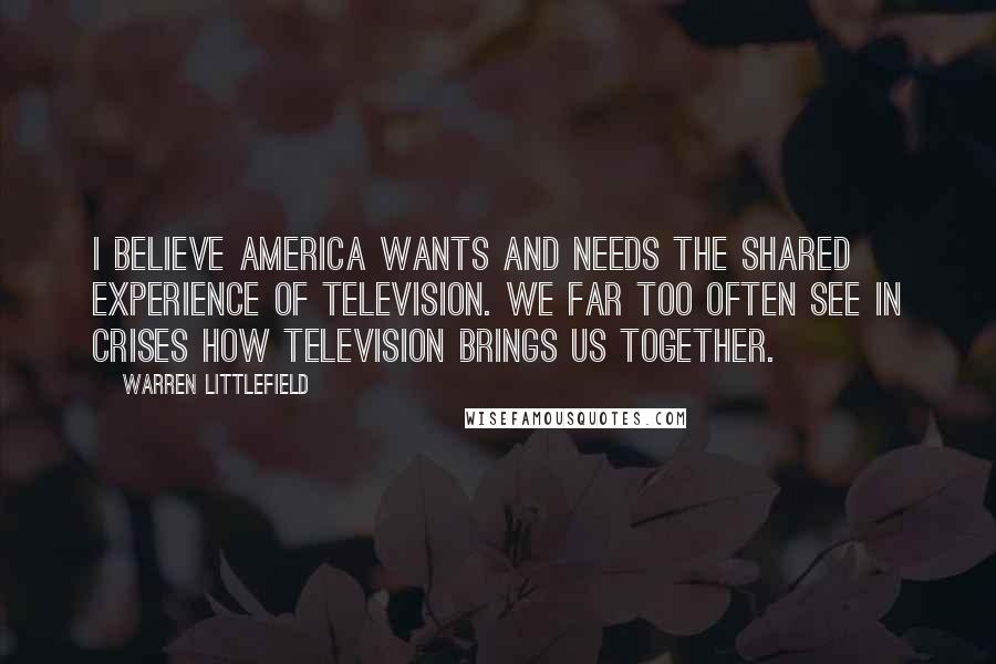 Warren Littlefield Quotes: I believe America wants and needs the shared experience of television. We far too often see in crises how television brings us together.