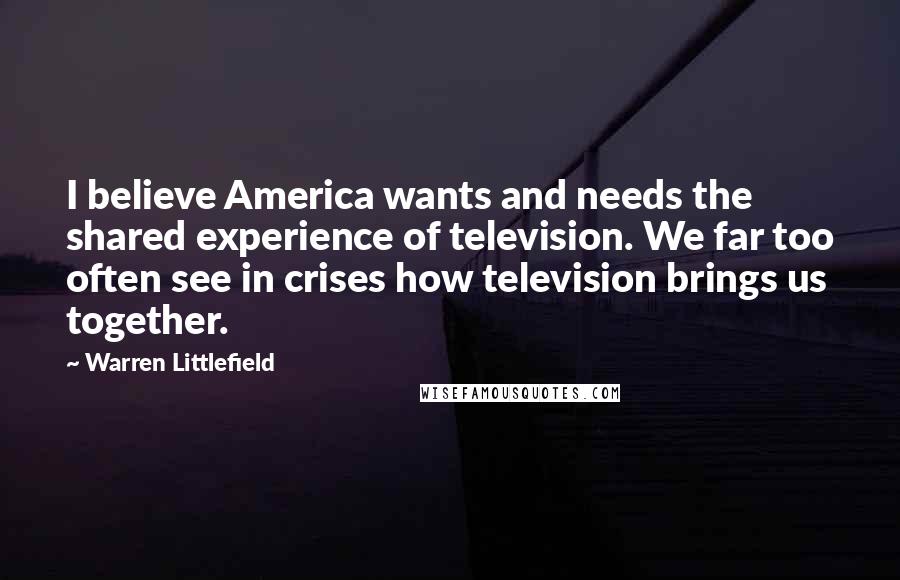 Warren Littlefield Quotes: I believe America wants and needs the shared experience of television. We far too often see in crises how television brings us together.