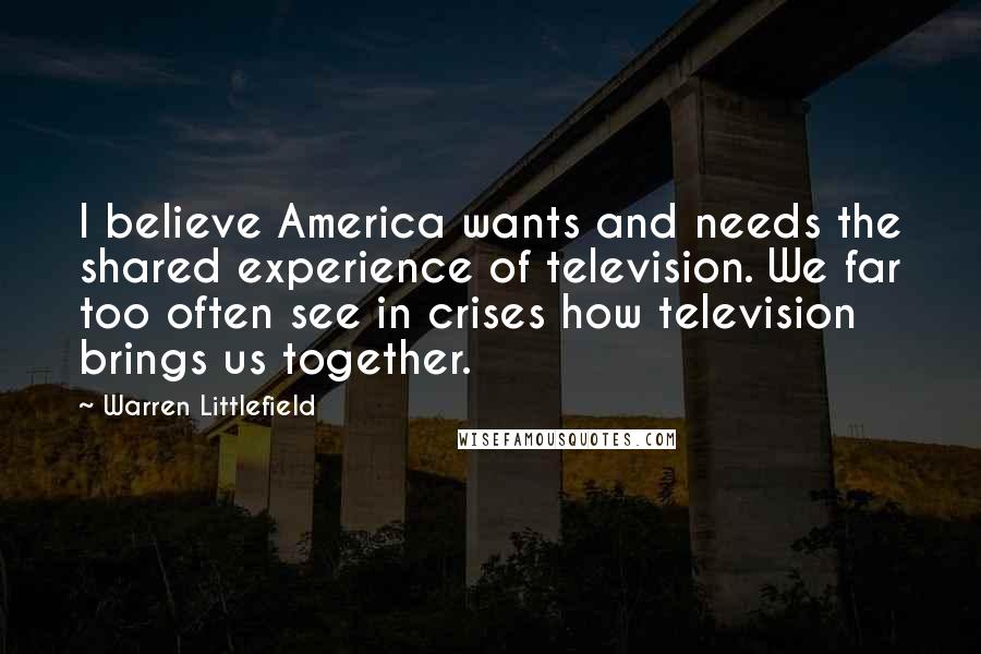 Warren Littlefield Quotes: I believe America wants and needs the shared experience of television. We far too often see in crises how television brings us together.