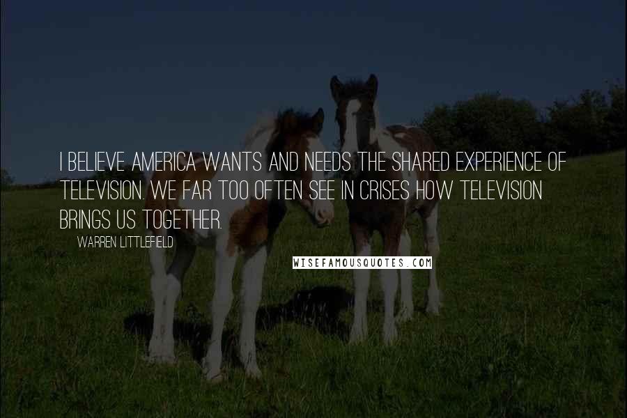 Warren Littlefield Quotes: I believe America wants and needs the shared experience of television. We far too often see in crises how television brings us together.