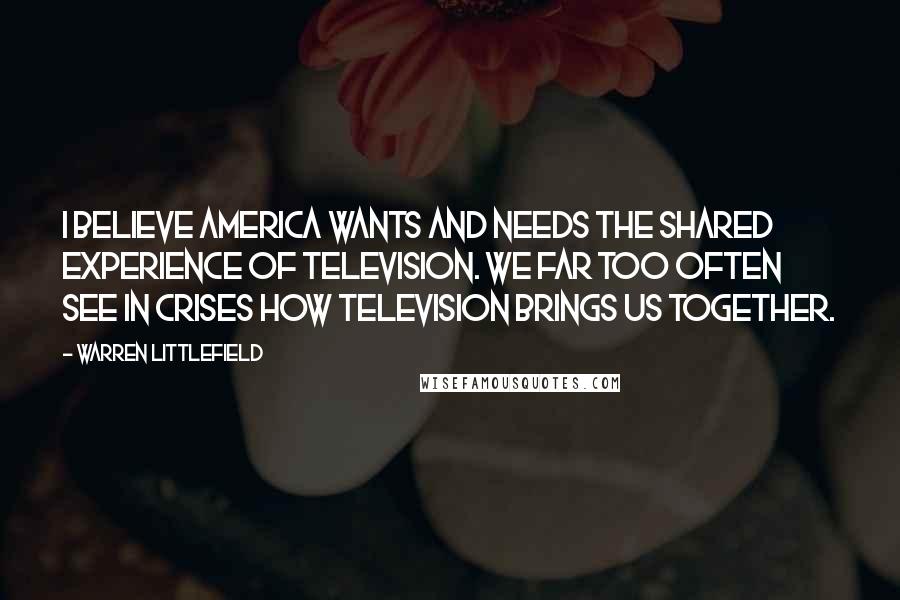 Warren Littlefield Quotes: I believe America wants and needs the shared experience of television. We far too often see in crises how television brings us together.