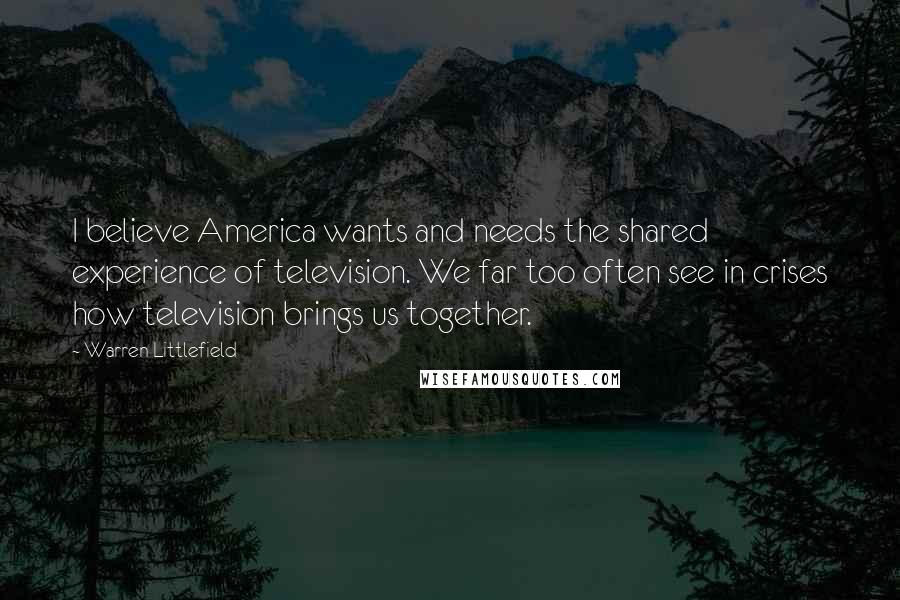 Warren Littlefield Quotes: I believe America wants and needs the shared experience of television. We far too often see in crises how television brings us together.