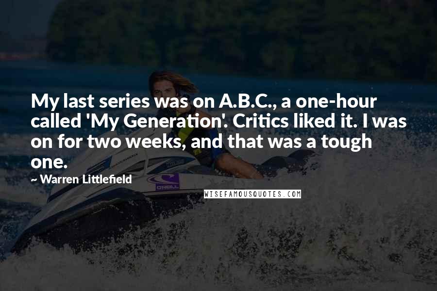 Warren Littlefield Quotes: My last series was on A.B.C., a one-hour called 'My Generation'. Critics liked it. I was on for two weeks, and that was a tough one.