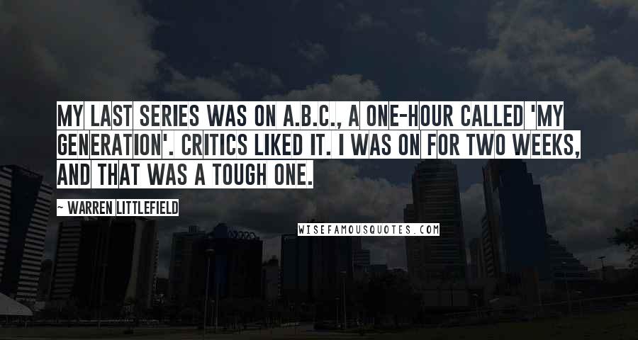 Warren Littlefield Quotes: My last series was on A.B.C., a one-hour called 'My Generation'. Critics liked it. I was on for two weeks, and that was a tough one.