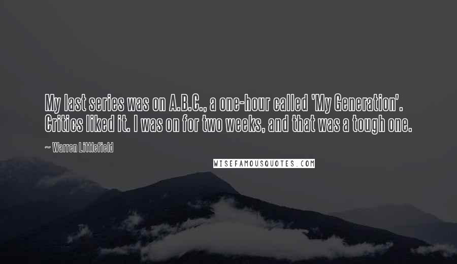 Warren Littlefield Quotes: My last series was on A.B.C., a one-hour called 'My Generation'. Critics liked it. I was on for two weeks, and that was a tough one.