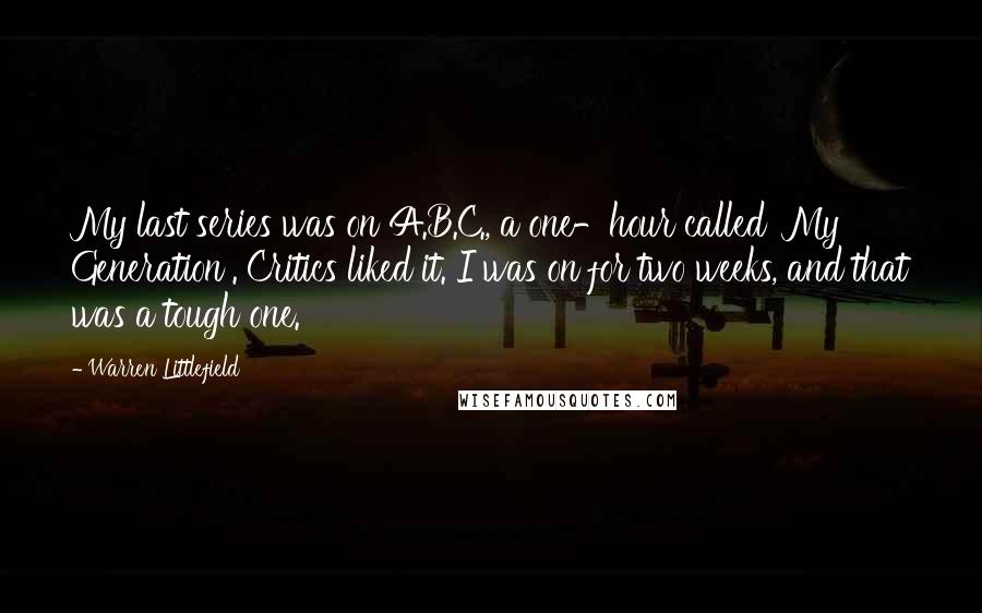 Warren Littlefield Quotes: My last series was on A.B.C., a one-hour called 'My Generation'. Critics liked it. I was on for two weeks, and that was a tough one.