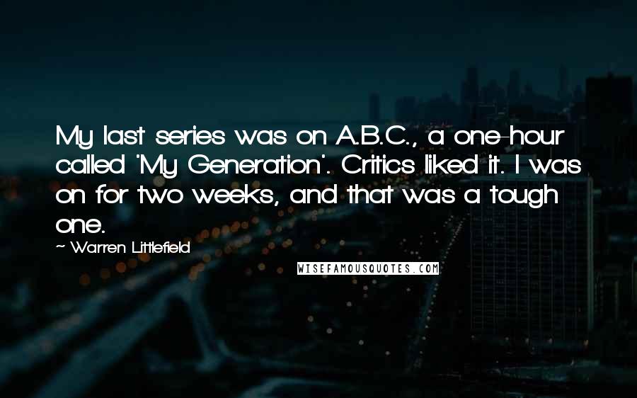 Warren Littlefield Quotes: My last series was on A.B.C., a one-hour called 'My Generation'. Critics liked it. I was on for two weeks, and that was a tough one.