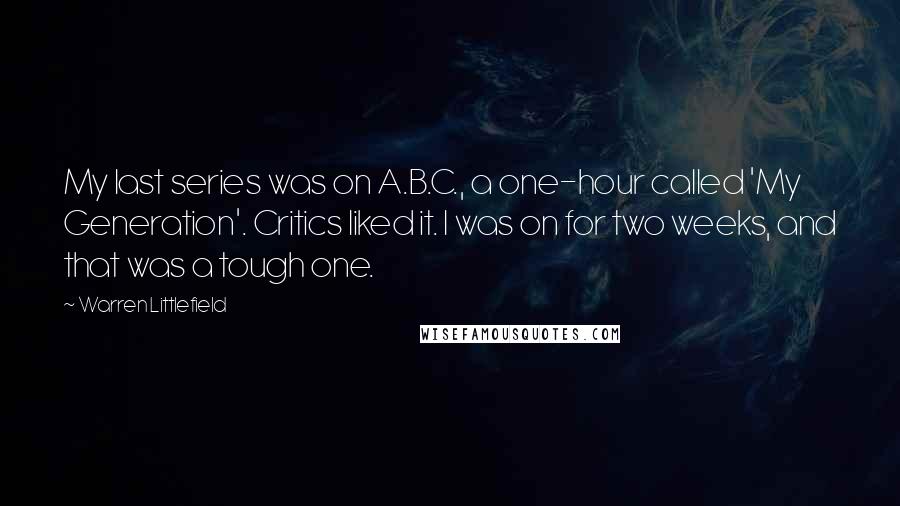 Warren Littlefield Quotes: My last series was on A.B.C., a one-hour called 'My Generation'. Critics liked it. I was on for two weeks, and that was a tough one.